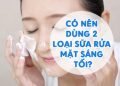 Có Nên Dùng 2 Loại Sữa Rửa Mặt Sáng Tối Không? Đẹp 24h